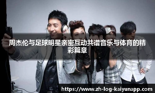 周杰伦与足球明星亲密互动共谱音乐与体育的精彩篇章